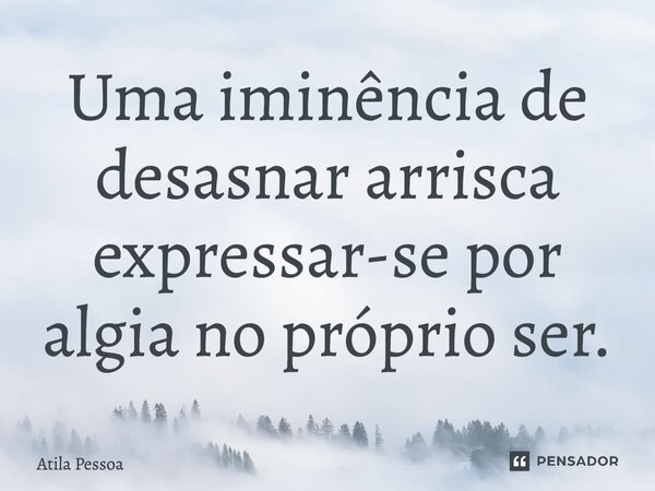 Uma iminência de desasnar arrisca expressar-se por algia no próprio ser.... Frase de Atila Pessoa.