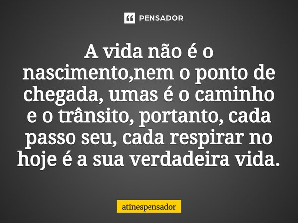 A vida não é o nascimento,nem o ponto de chegada, umas é o caminho e o trânsito, portanto, cada passo seu, cada respirar no hoje é a sua verdadeira vida.... Frase de atinespensador.