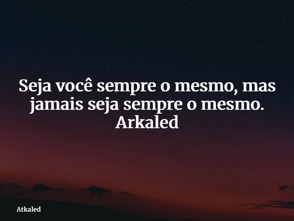 Seja você sempre o mesmo, mas jamais seja sempre o mesmo. Arkaled... Frase de Atkaled.