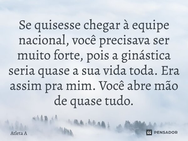 ⁠Se quisesse chegar à equipe nacional, você precisava ser muito forte, pois a ginástica seria quase a sua vida toda. Era assim pra mim. Você abre mão de quase t... Frase de Atleta A.