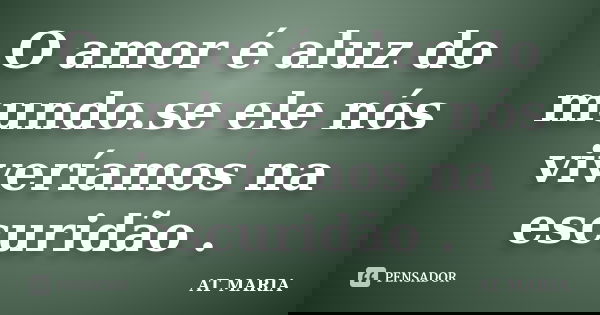 O amor é aluz do mundo.se ele nós viveríamos na escuridão .... Frase de AT MARIA.
