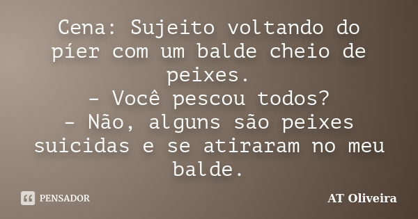 Cena: Sujeito voltando do píer com um balde cheio de peixes. – Você pescou todos? – Não, alguns são peixes suicidas e se atiraram no meu balde.... Frase de AT Oliveira.