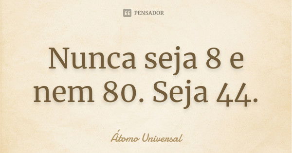 Nunca seja 8 e nem 80. Seja 44.... Frase de Átomo Universal.