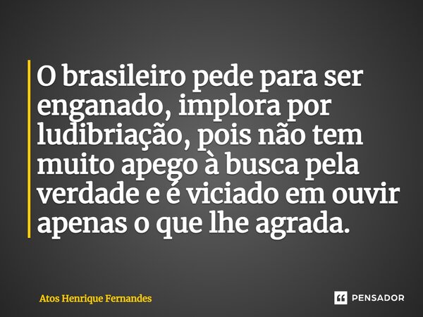 ⁠⁠O brasileiro pede para ser enganado, implora por ludibriação, pois não tem muito apego à busca pela verdade e é viciado em ouvir apenas o que lhe agrada.... Frase de Atos Henrique Fernandes.