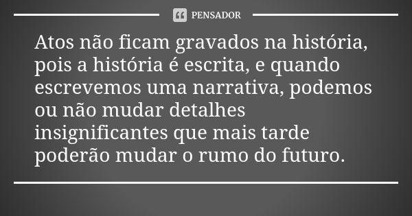 Atos não ficam gravados na história, pois a história é escrita, e quando escrevemos uma narrativa, podemos ou não mudar detalhes insignificantes que mais tarde 