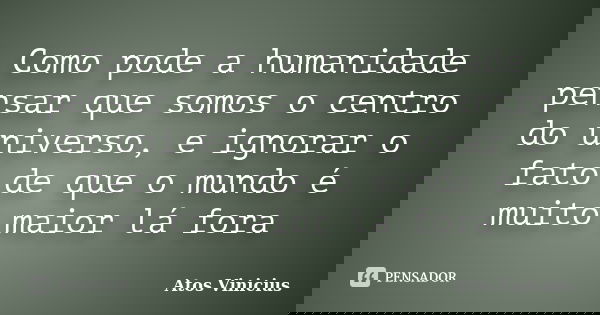 Como pode a humanidade pensar que somos o centro do universo, e ignorar o fato de que o mundo é muito maior lá fora... Frase de Atos Vinicius.