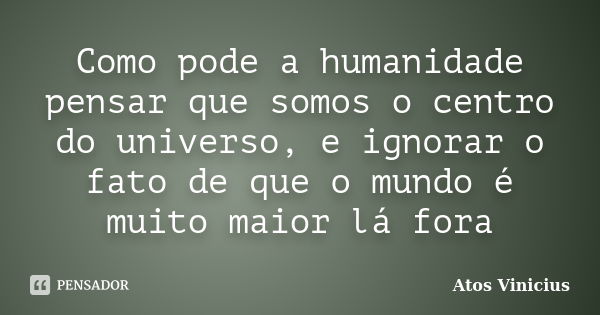 Como pode a humanidade pensar que somos o centro do universo, e ignorar o fato de que o mundo é muito maior lá fora... Frase de Atos Vinicius.