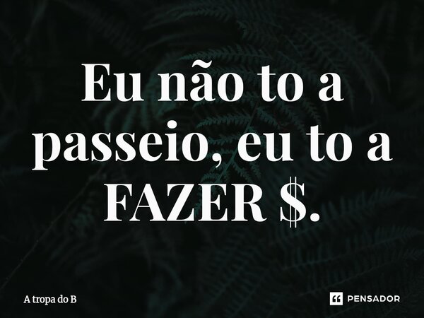 ⁠Eu não to a passeio, eu to a FAZER $.... Frase de A tropa do B.