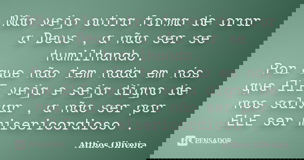 Não vejo outra forma de orar a Deus , a não ser se humilhando. Por que não tem nada em nós que ELE veja e seja digno de nos salvar , a não ser por ELE ser miser... Frase de Atthos Oliveira.
