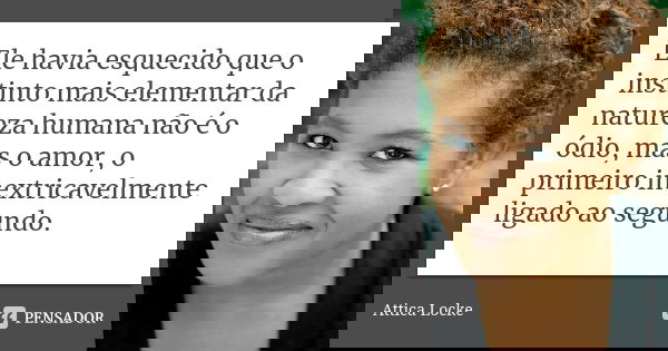 Ele havia esquecido que o instinto mais elementar da natureza humana não é o ódio, mas o amor, o primeiro inextricavelmente ligado ao segundo.... Frase de Attica Locke.
