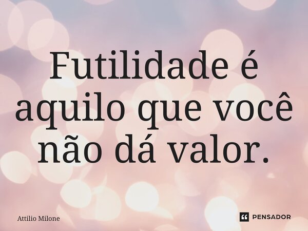 ⁠Futilidade é aquilo que você não dá valor.... Frase de Attilio Milone.