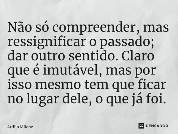 ⁠Não só compreender, mas ressignificar o passado; dar outro sentido. Claro que é imutável, mas por isso mesmo tem que ficar no lugar dele, o que já foi.... Frase de Attilio Milone.