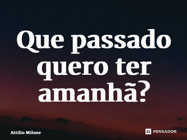 ⁠Que passado quero ter amanhã?... Frase de Attilio Milone.