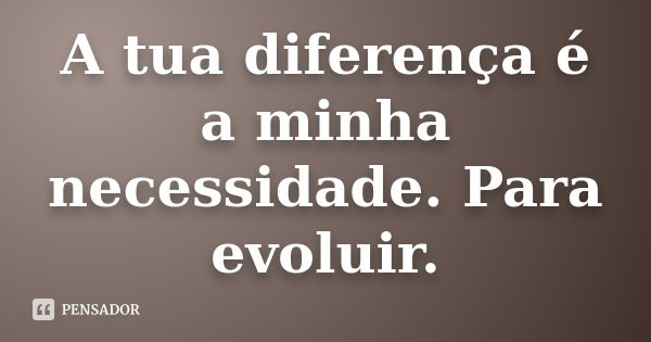 A tua diferença é a minha necessidade. Para evoluir.