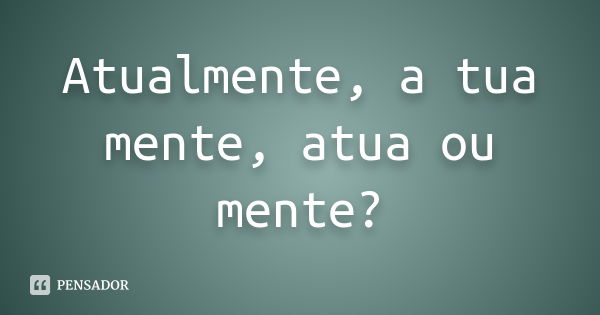 Atualmente, a tua mente, atua ou mente?