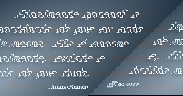 Finalmente aprendi a importância do que eu acho de mim mesma. Ela é enorme e, finalmente, existe e brilha mais do que tudo.... Frase de Auana Sonsin.