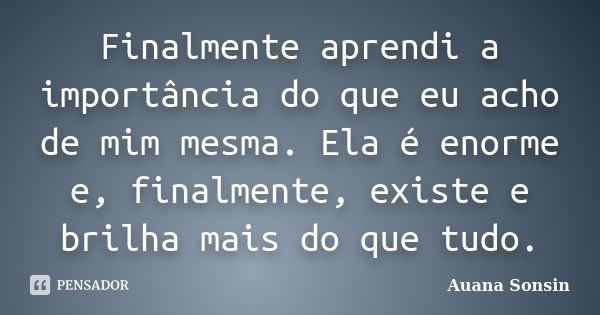 Finalmente aprendi a importância do que eu acho de mim mesma. Ela é enorme e, finalmente, existe e brilha mais do que tudo.... Frase de Auana Sonsin.