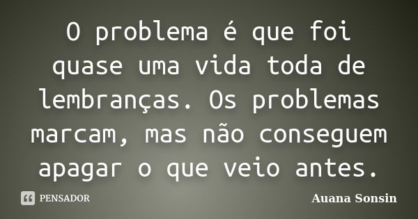 O problema é que foi quase uma vida toda de lembranças. Os problemas marcam, mas não conseguem apagar o que veio antes.... Frase de Auana Sonsin.