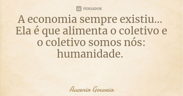 A economia sempre existiu... Ela é que alimenta o coletivo e o coletivo somos nós: humanidade.... Frase de Aucenir Gouveia.