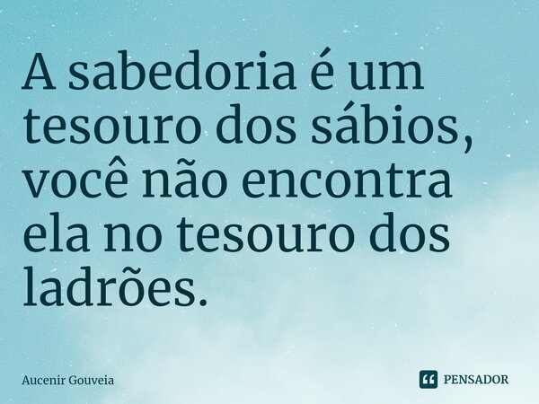 ⁠A sabedoria é um tesouro dos sábios, você não encontra ela no tesouro dos ladrões.... Frase de Aucenir Gouveia.