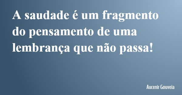 A saudade é um fragmento do pensamento de uma lembrança que não passa!... Frase de Aucenir Gouveia.