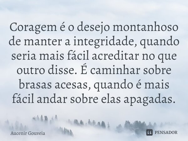 ⁠Coragem é o desejo montanhoso de manter a integridade, quando seria mais fácil acreditar no que outro disse. É caminhar sobre brasas acesas, quando é mais fáci... Frase de Aucenir Gouveia.
