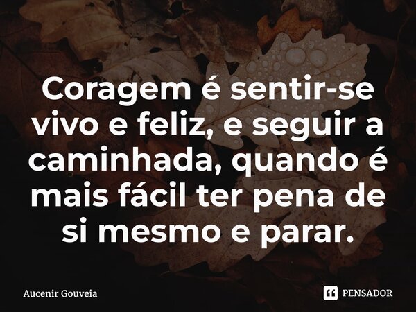 Coragem é sentir-se vivo e feliz, e seguir a caminhada, quando é mais fácil ter pena de si mesmo e parar.... Frase de Aucenir Gouveia.