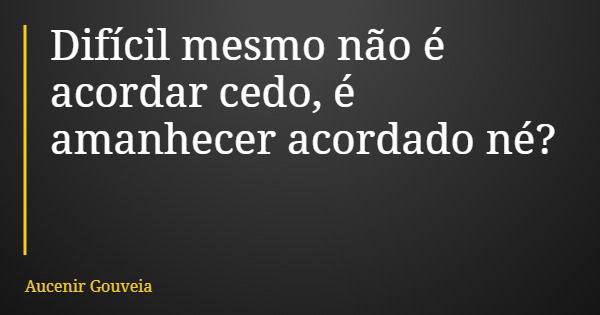 Difícil mesmo não é acordar cedo, é amanhecer acordado né?... Frase de Aucenir Gouveia.