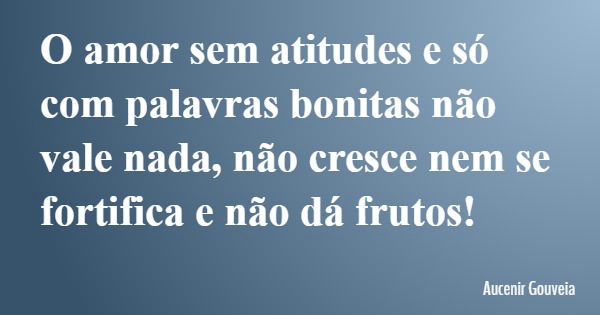 O amor sem atitudes e só com palavras bonitas não vale nada, não cresce nem se fortifica e não dá frutos!... Frase de Aucenir Gouveia.