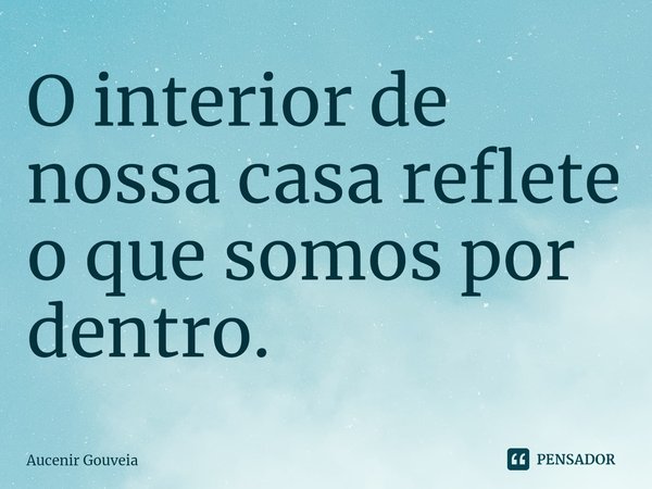 ⁠O interior de nossa casa reflete o que somos por dentro.... Frase de Aucenir Gouveia.