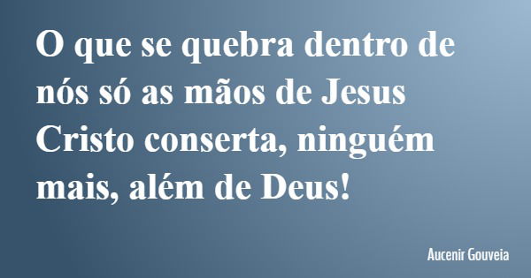 O que se quebra dentro de nós só as mãos de Jesus Cristo conserta, ninguém mais, além de Deus!... Frase de Aucenir Gouveia.