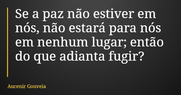 Se a paz não estiver em nós, não estará para nós em nenhum lugar; então do que adianta fugir?... Frase de Aucenir Gouveia.