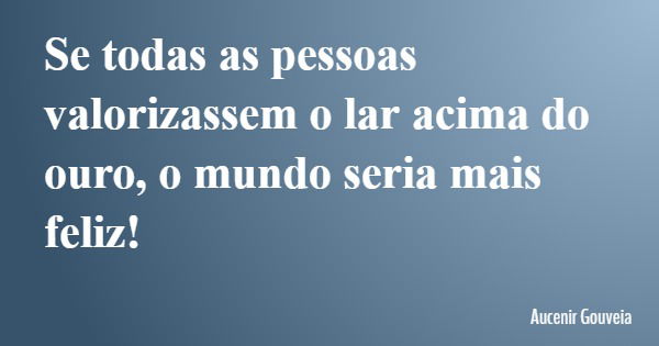 Se todas as pessoas valorizassem o lar acima do ouro, o mundo seria mais feliz!... Frase de Aucenir Gouveia.