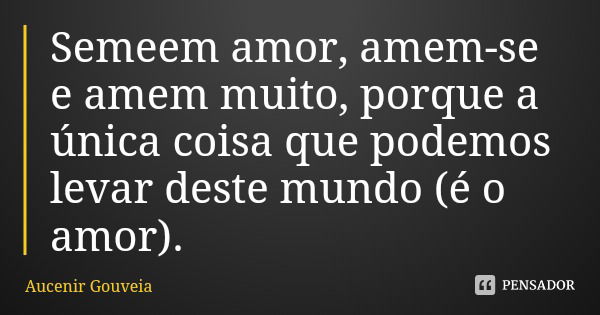 Semeem amor, amem-se e amem muito, porque a única coisa que podemos levar deste mundo (é o amor).... Frase de Aucenir Gouveia.