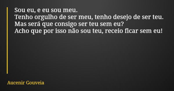 Sou eu, e eu sou meu. Tenho orgulho de ser meu, tenho desejo de ser teu. Mas será que consigo ser teu sem eu? Acho que por isso não sou teu, receio ficar sem eu... Frase de Aucenir Gouveia.