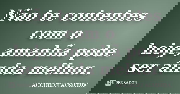 Não te contentes com o hoje,amanhã pode ser ainda melhor.... Frase de AUCIRLEI ALMEIDA.