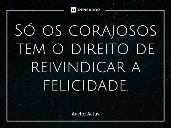 ⁠Só os corajosos tem o direito de reivindicar a felicidade.... Frase de Auctor Actus.