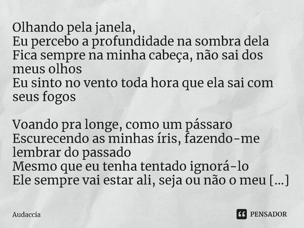 ⁠Olhando pela janela, Eu percebo a profundidade na sombra dela Fica sempre na minha cabeça, não sai dos meus olhos Eu sinto no vento toda hora que ela sai com s... Frase de Audaccia.