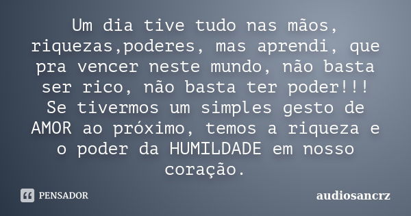 Um dia tive tudo nas mãos, riquezas,poderes, mas aprendi, que pra vencer neste mundo, não basta ser rico, não basta ter poder!!! Se tivermos um simples gesto de... Frase de audiosancrz.