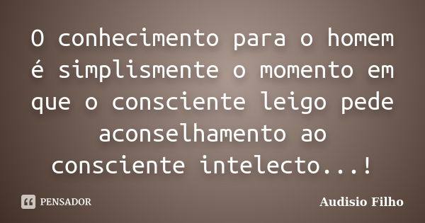 O conhecimento para o homem é simplismente o momento em que o consciente leigo pede aconselhamento ao consciente intelecto...!... Frase de Audisio Filho.