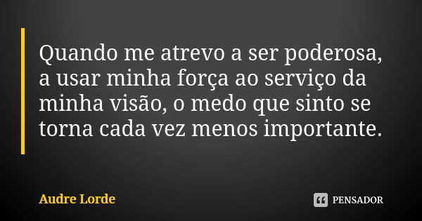 Quando me atrevo a ser poderosa, a usar minha força ao serviço da minha visão, o medo que sinto se torna cada vez menos importante.... Frase de Audre Lorde.