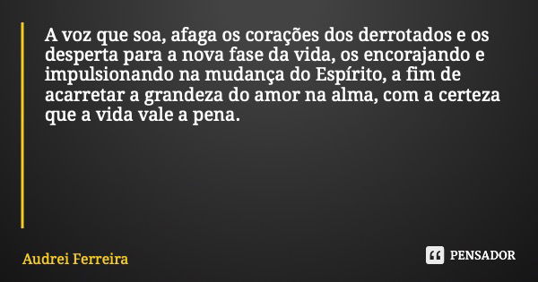 A voz que soa, afaga os corações dos derrotados e os desperta para a nova fase da vida, os encorajando e impulsionando na mudança do Espírito, a fim de acarreta... Frase de Audrei Ferreira.