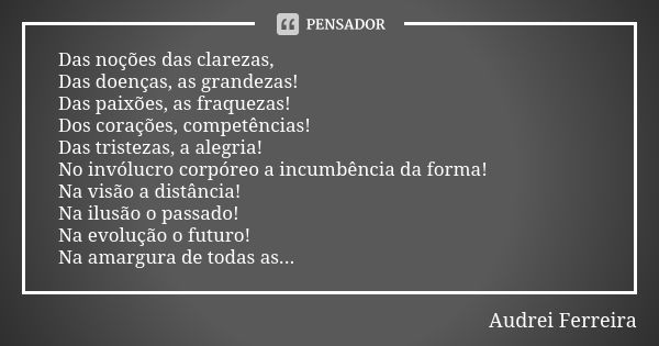 Das noções das clarezas, Das doenças, as grandezas! Das paixões, as fraquezas! Dos corações, competências! Das tristezas, a alegria! No invólucro corpóreo a inc... Frase de Audrei Ferreira.