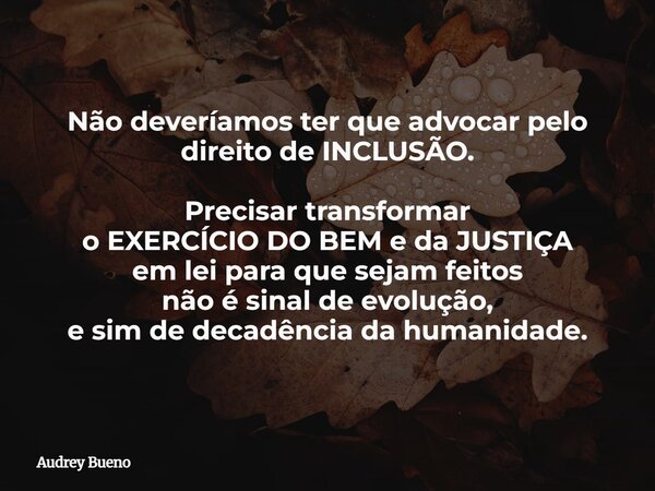 Não deveríamos ter que advocar pelo direito de INCLUSÃO. Precisar transformar o EXERCÍCIO DO BEM e da JUSTIÇA em lei para que sejam feitos não é sinal de evoluç... Frase de Audrey Bueno.