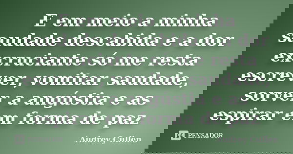 E em meio a minha saudade descabida e a dor excruciante só me resta escrever, vomitar saudade, sorver a angústia e as espirar em forma de paz... Frase de Audrey cullen.