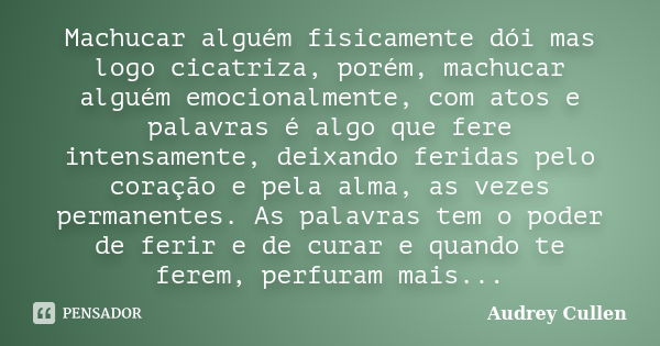 Machucar alguém fisicamente dói mas logo cicatriza, porém, machucar alguém emocionalmente, com atos e palavras é algo que fere intensamente, deixando feridas pe... Frase de audrey cullen.