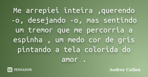 Me arrepiei inteira ,querendo -o, desejando -o, mas sentindo um tremor que me percorria a espinha , um medo cor de gris pintando a tela colorida do amor .... Frase de Audrey cullen.