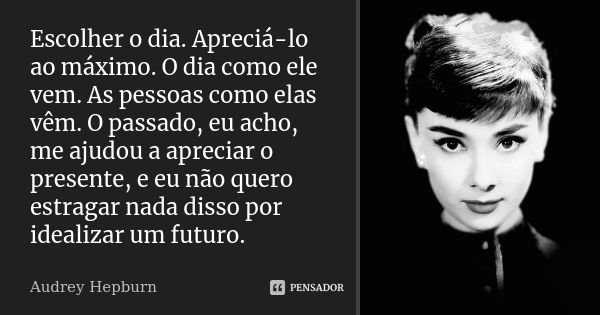 Escolher o dia. Apreciá-lo ao máximo. O dia como ele vem. As pessoas como elas vêm. O passado, eu acho, me ajudou a apreciar o presente, e eu não quero estragar... Frase de Audrey Hepburn.