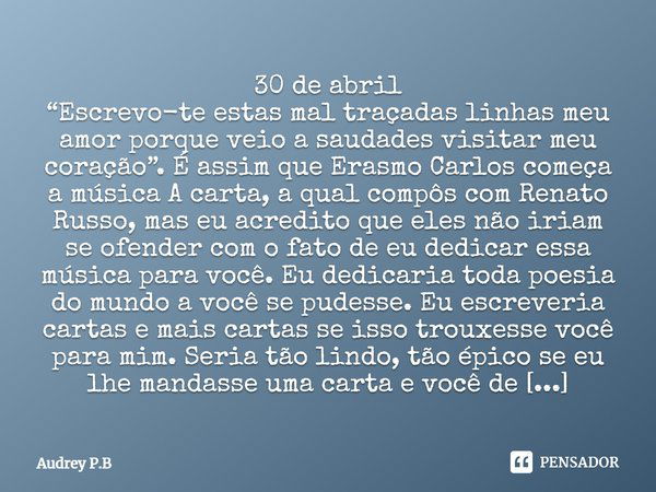 ⁠30 de abril
“Escrevo-te estas mal traçadas linhas meu amor porque veio a saudades visitar meu coração”. É assim que Erasmo Carlos começa a música A carta, a qu... Frase de Audrey P.B.