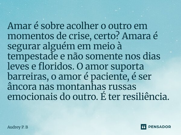 Amar é sobre acolher o outro em momentos de crise, certo? Amara é segurar alguém em meio à tempestade e não somente nos dias leves e floridos. O amor suporta b... Frase de Audrey P. B.
